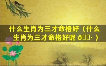 什么生肖为三才命格好（什么生肖为三才命格好呢 🌷 ）